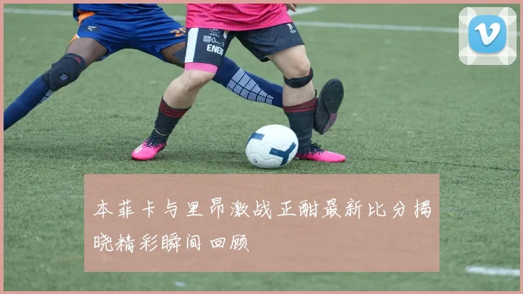 本菲卡与里昂激战正酣最新比分揭晓精彩瞬间回顾