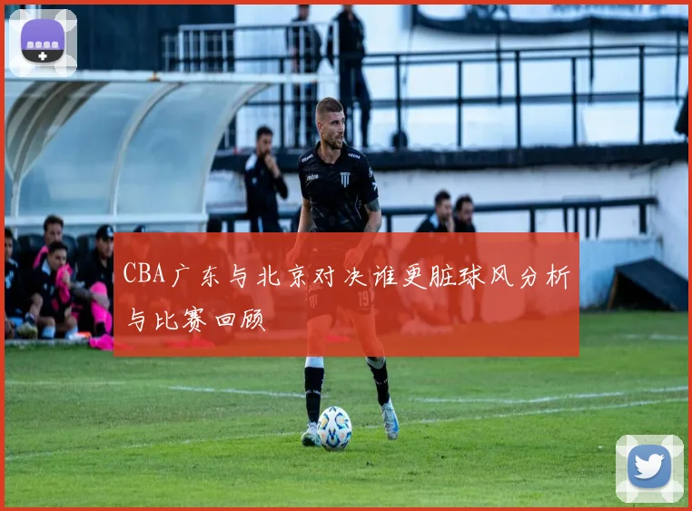 CBA广东与北京对决谁更脏球风分析与比赛回顾