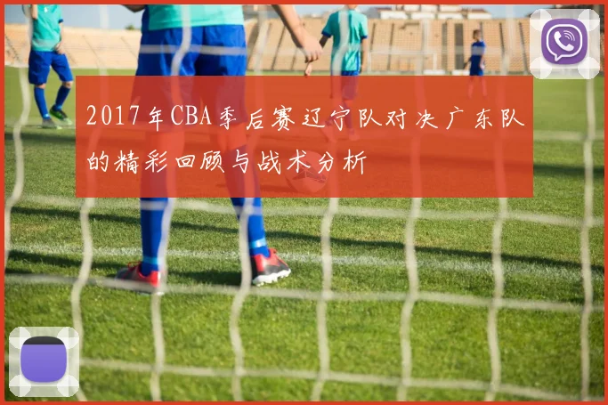 2017年CBA季后赛辽宁队对决广东队的精彩回顾与战术分析