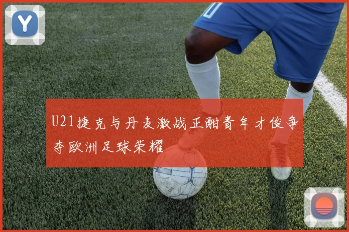 U21捷克与丹麦激战正酣青年才俊争夺欧洲足球荣耀