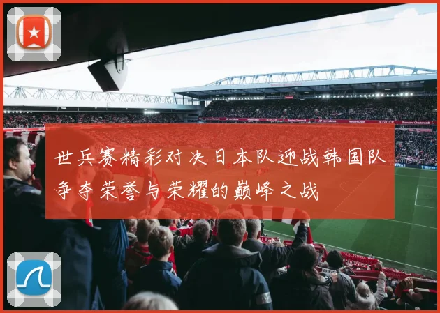 世兵赛精彩对决日本队迎战韩国队争夺荣誉与荣耀的巅峰之战
