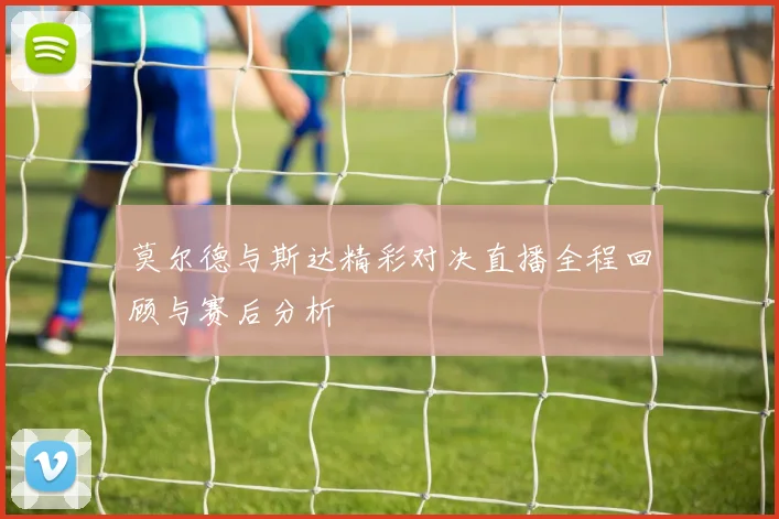 莫尔德与斯达精彩对决直播全程回顾与赛后分析