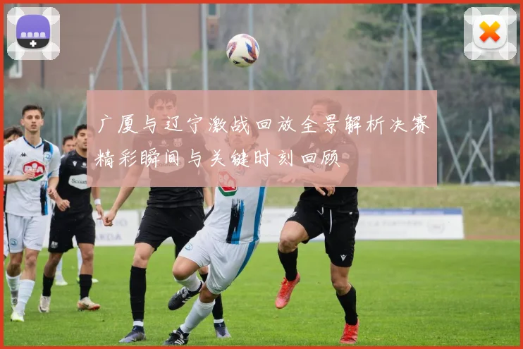 广厦与辽宁激战回放全景解析决赛精彩瞬间与关键时刻回顾