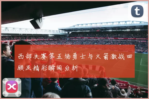 西部决赛第五场勇士与火箭激战回顾及精彩瞬间分析