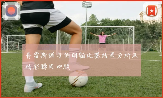 普雷斯顿与伯明翰比赛结果分析及精彩瞬间回顾