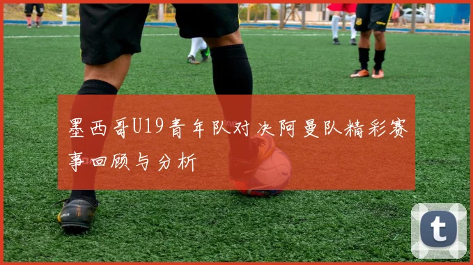 墨西哥U19青年队对决阿曼队精彩赛事回顾与分析