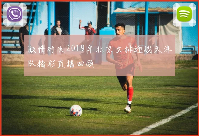 激情对决2019年北京女排迎战天津队精彩直播回顾