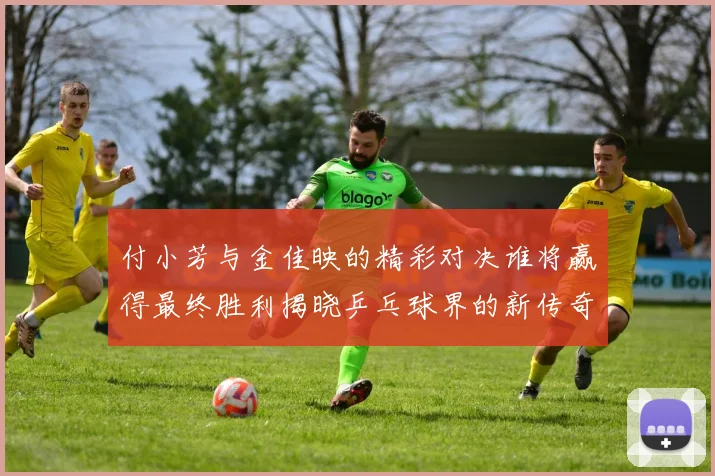 付小芳与金佳映的精彩对决谁将赢得最终胜利揭晓乒乓球界的新传奇