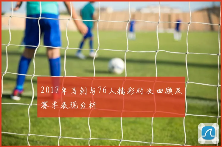 2017年马刺与76人精彩对决回顾及赛季表现分析