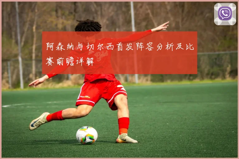 阿森纳与切尔西首发阵容分析及比赛前瞻详解