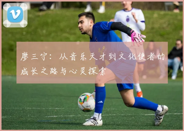 廖三宁：从音乐天才到文化使者的成长之路与心灵探索