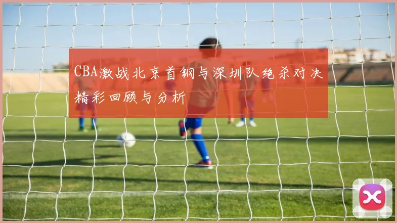 CBA激战北京首钢与深圳队绝杀对决精彩回顾与分析