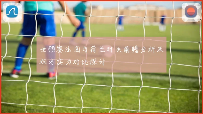 世预赛法国与荷兰对决前瞻分析及双方实力对比探讨